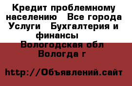 Кредит проблемному населению - Все города Услуги » Бухгалтерия и финансы   . Вологодская обл.,Вологда г.